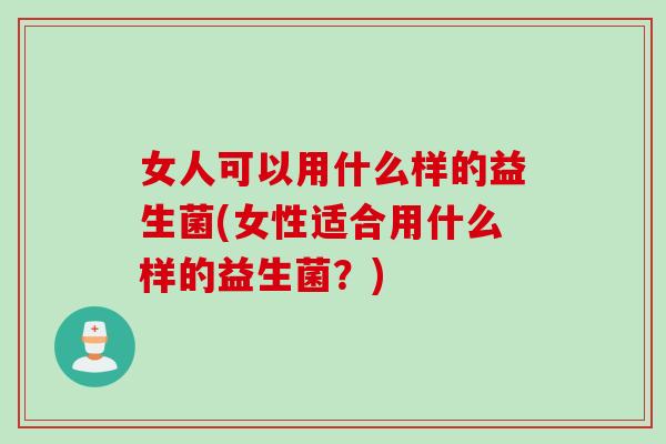 女人可以用什么样的益生菌(女性适合用什么样的益生菌？)