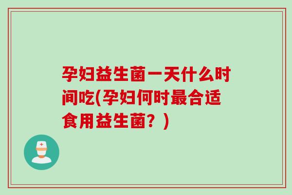孕妇益生菌一天什么时间吃(孕妇何时合适食用益生菌？)