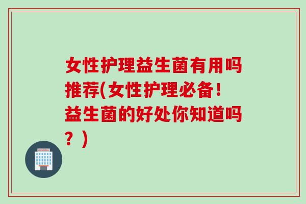 女性护理益生菌有用吗推荐(女性护理必备!益生菌的好处你知道吗?) 女性护理益生菌有用吗推荐(女性护理必备!益生菌的好处你知道吗?)