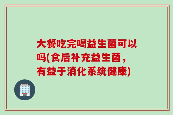 大餐吃完喝益生菌可以吗(食后补充益生菌,有益于消化系统健康) 大餐吃完喝益生菌可以吗(食后补充益生菌,有益于消化系统健康)