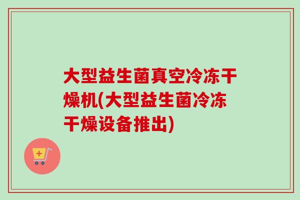 大型益生菌真空冷冻干燥机(大型益生菌冷冻干燥设备推出)