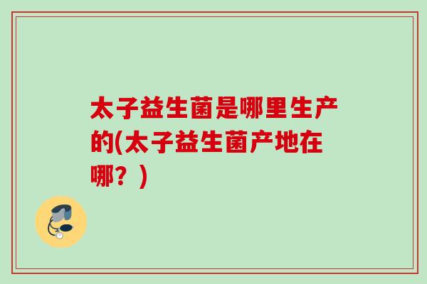 太子益生菌是哪里生产的(太子益生菌产地在哪?) 太子益生菌是哪里生产的(太子益生菌产地在哪?)
