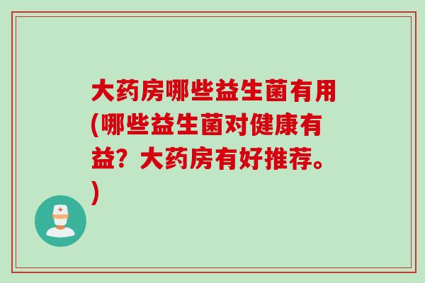 大药房哪些益生菌有用(哪些益生菌对健康有益?大药房有好推荐。) 大药房哪些益生菌有用(哪些益生菌对健康有益?大药房有好推荐。)