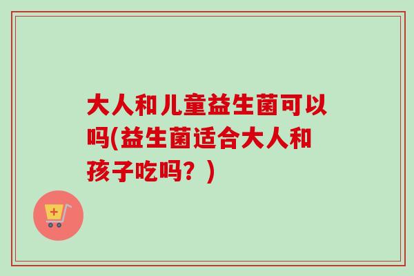 大人和儿童益生菌可以吗(益生菌适合大人和孩子吃吗?) 大人和儿童益生菌可以吗(益生菌适合大人和孩子吃吗?)