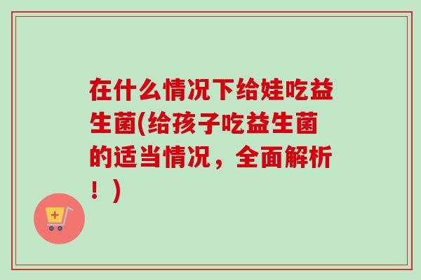 在什么情况下给娃吃益生菌(给孩子吃益生菌的适当情况，全面解析！)