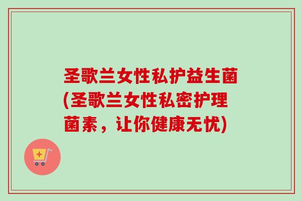 圣歌兰女性私护益生菌(圣歌兰女性私密护理菌素，让你健康无忧)