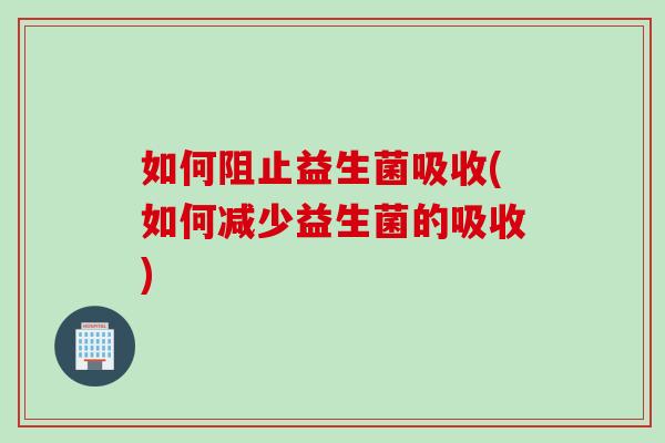 如何阻止益生菌吸收(如何减少益生菌的吸收)