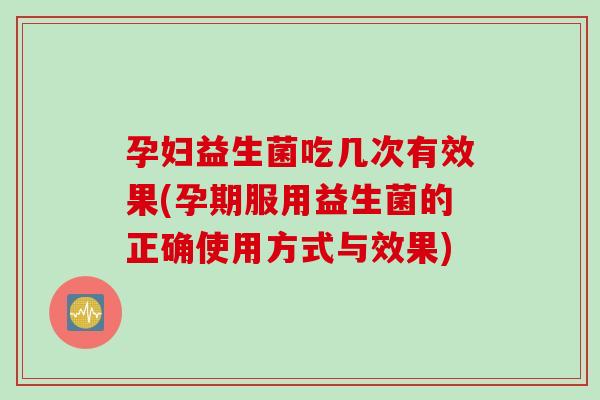 孕妇益生菌吃几次有效果(孕期服用益生菌的正确使用方式与效果) 孕妇益生菌吃几次有效果(孕期服用益生菌的正确使用方式与效果)