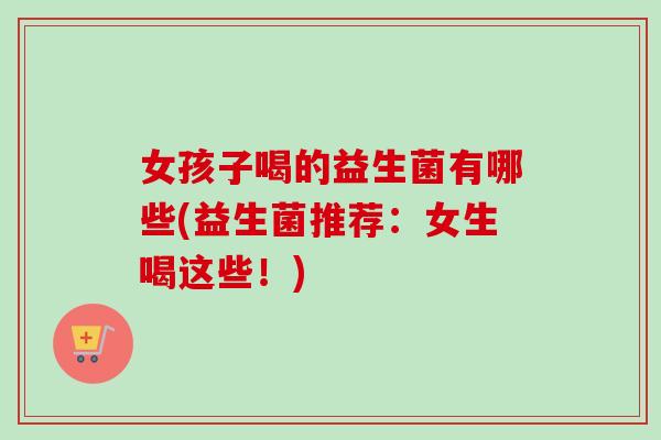 女孩子喝的益生菌有哪些(益生菌推荐:女生喝这些!) 女孩子喝的益生菌有哪些(益生菌推荐:女生喝这些!)