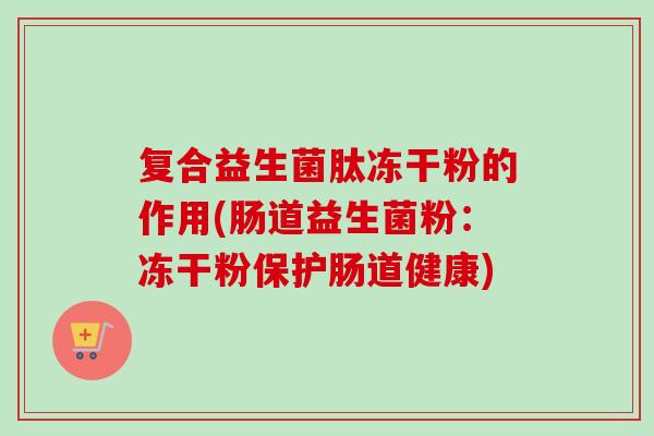 复合益生菌肽冻干粉的作用(肠道益生菌粉：冻干粉保护肠道健康)
