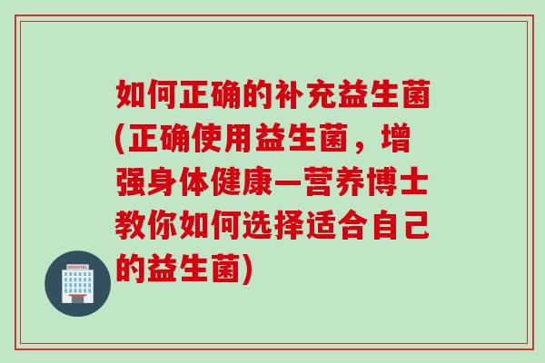 如何正确的补充益生菌(正确使用益生菌，增强身体健康—营养博士教你如何选择适合自己的益生菌)