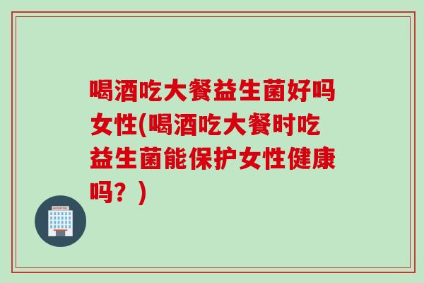 喝酒吃大餐益生菌好吗女性(喝酒吃大餐时吃益生菌能保护女性健康吗?) 喝酒吃大餐益生菌好吗女性(喝酒吃大餐时吃益生菌能保护女性健康吗?)