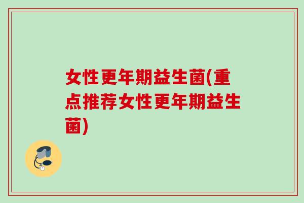 女性更年期益生菌(重点推荐女性更年期益生菌)