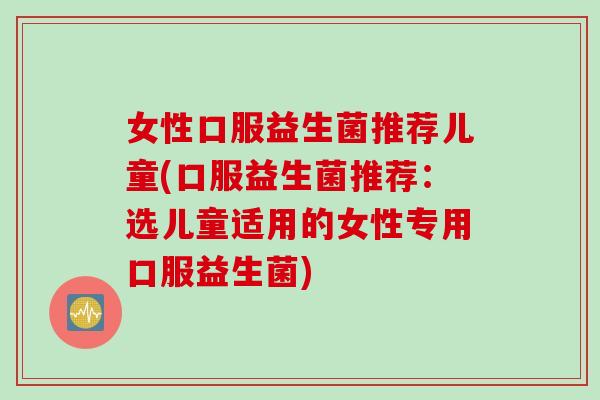 女性口服益生菌推荐儿童(口服益生菌推荐：选儿童适用的女性专用口服益生菌)
