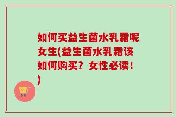 如何买益生菌水乳霜呢女生(益生菌水乳霜该如何购买?女性必读!) 如何买益生菌水乳霜呢女生(益生菌水乳霜该如何购买?女性必读!)