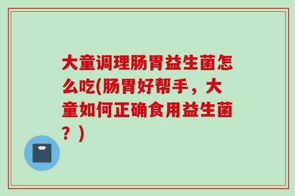 大童调理肠胃益生菌怎么吃(肠胃好帮手,大童如何正确食用益生菌?) 大童调理肠胃益生菌怎么吃(肠胃好帮手,大童如何正确食用益生菌?)