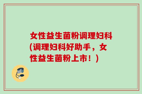 女性益生菌粉调理(调理好助手，女性益生菌粉上市！)