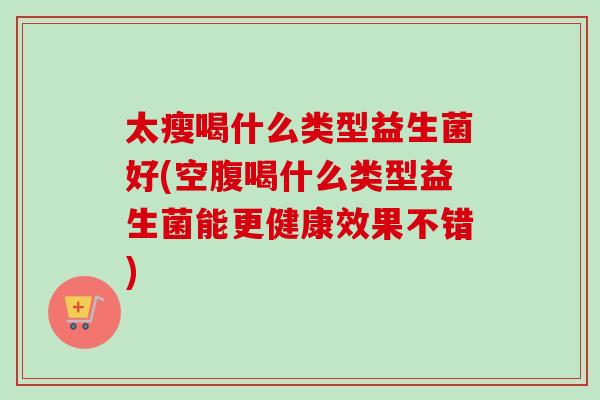 太瘦喝什么类型益生菌好(空腹喝什么类型益生菌能更健康效果不错)