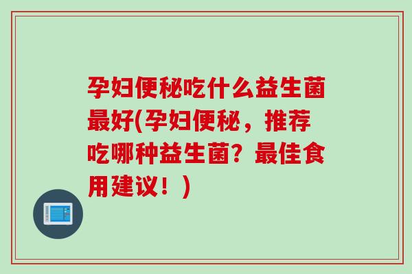 孕妇吃什么益生菌好(孕妇,推荐吃哪种益生菌?佳食用建议!) 孕妇吃什么益生菌好(孕妇,推荐吃哪种益生菌?佳食用建议!)