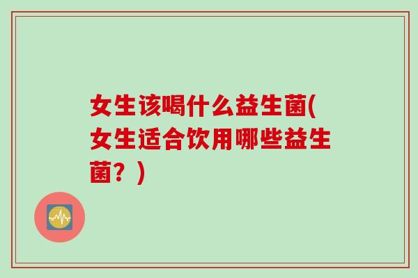女生该喝什么益生菌(女生适合饮用哪些益生菌？)
