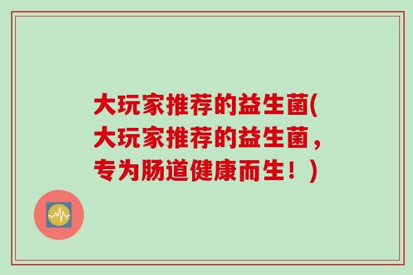 大玩家推荐的益生菌(大玩家推荐的益生菌,专为肠道健康而生!) 大玩家推荐的益生菌(大玩家推荐的益生菌,专为肠道健康而生!)