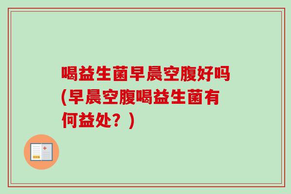 喝益生菌早晨空腹好吗(早晨空腹喝益生菌有何益处?) 喝益生菌早晨空腹好吗(早晨空腹喝益生菌有何益处?)