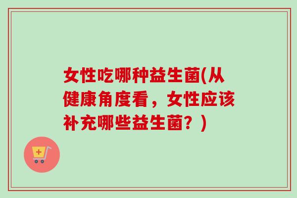 女性吃哪种益生菌(从健康角度看，女性应该补充哪些益生菌？)