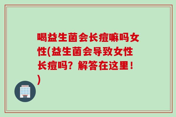 喝益生菌会长痘嘛吗女性(益生菌会导致女性长痘吗？解答在这里！)