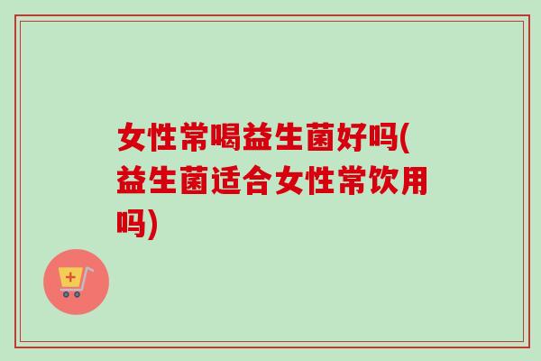 女性常喝益生菌好吗(益生菌适合女性常饮用吗)