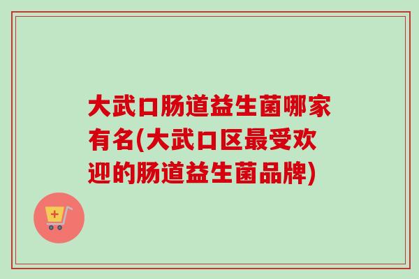 大武口肠道益生菌哪家有名(大武口区受欢迎的肠道益生菌品牌) 大武口肠道益生菌哪家有名(大武口区受欢迎的肠道益生菌品牌)