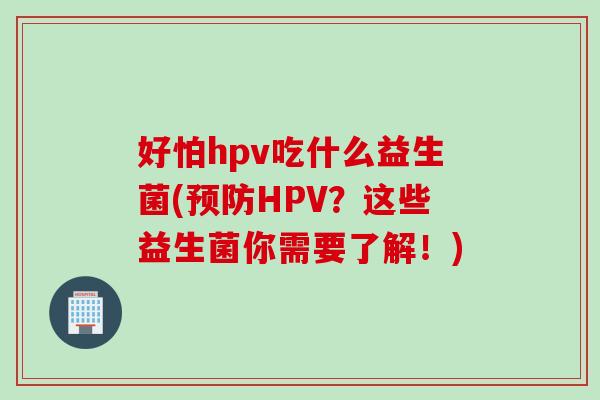 好怕hpv吃什么益生菌(HPV？这些益生菌你需要了解！)