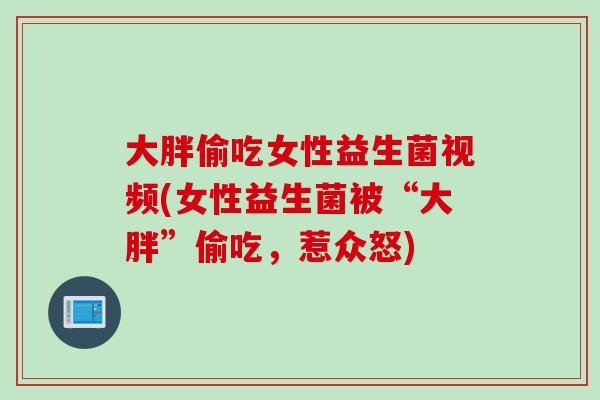 大胖偷吃女性益生菌视频(女性益生菌被“大胖”偷吃,惹众怒) 大胖偷吃女性益生菌视频(女性益生菌被“大胖”偷吃,惹众怒)