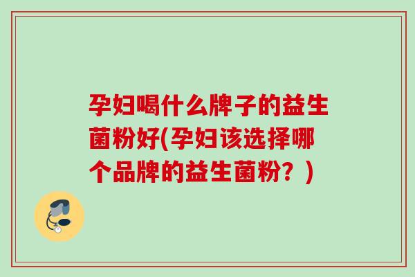孕妇喝什么牌子的益生菌粉好(孕妇该选择哪个品牌的益生菌粉？)