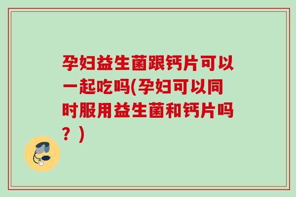 孕妇益生菌跟钙片可以一起吃吗(孕妇可以同时服用益生菌和钙片吗？)