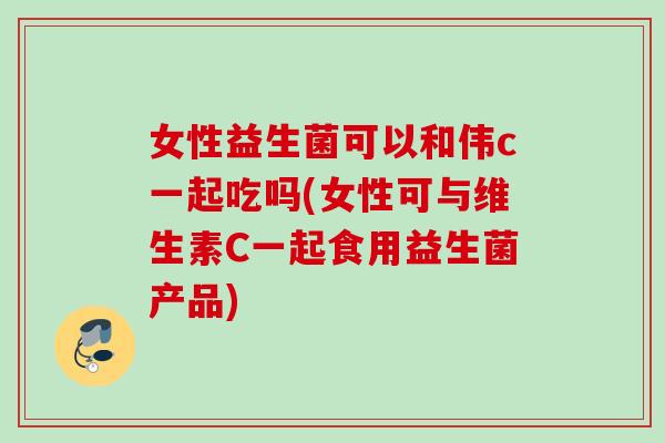 女性益生菌可以和伟c一起吃吗(女性可与维生素C一起食用益生菌产品) 女性益生菌可以和伟c一起吃吗(女性可与维生素C一起食用益生菌产品)