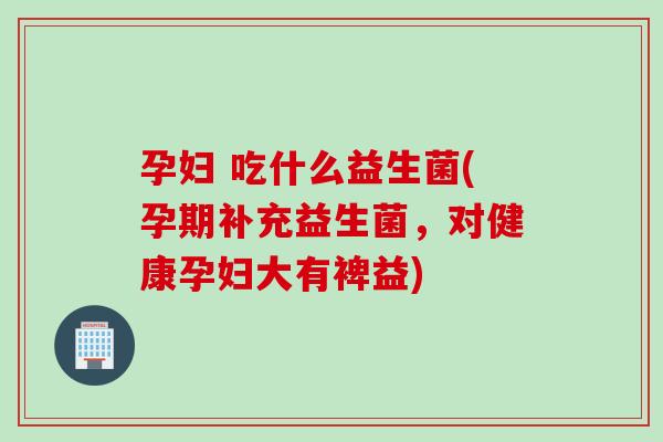 孕妇 吃什么益生菌(孕期补充益生菌，对健康孕妇大有裨益)