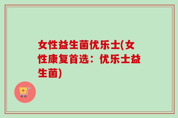 女性益生菌优乐士(女性康复首选：优乐士益生菌)