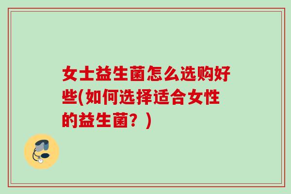 女士益生菌怎么选购好些(如何选择适合女性的益生菌？)