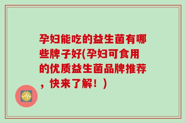 孕妇能吃的益生菌有哪些牌子好(孕妇可食用的优质益生菌品牌推荐，快来了解！)