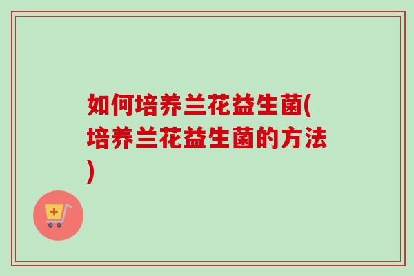 如何培养兰花益生菌(培养兰花益生菌的方法)