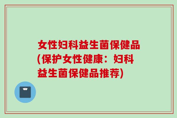 女性益生菌保健品(保护女性健康:益生菌保健品推荐) 女性益生菌保健品(保护女性健康:益生菌保健品推荐)