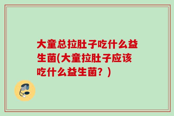 大童总拉肚子吃什么益生菌(大童拉肚子应该吃什么益生菌？)