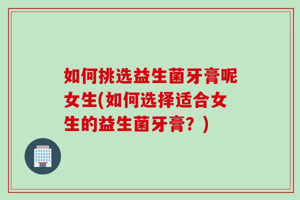 如何挑选益生菌牙膏呢女生(如何选择适合女生的益生菌牙膏?) 如何挑选益生菌牙膏呢女生(如何选择适合女生的益生菌牙膏?)