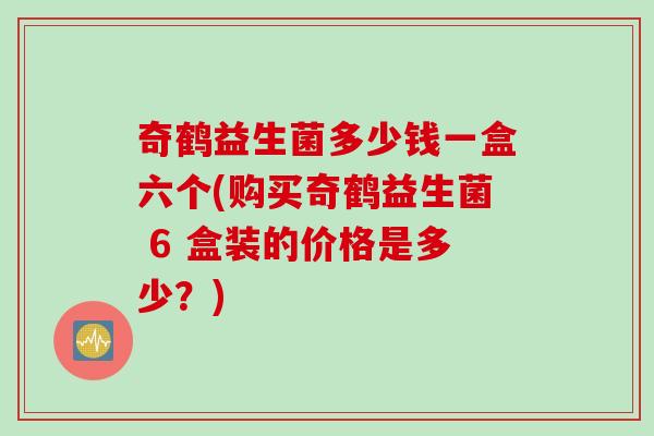 奇鹤益生菌多少钱一盒六个(购买奇鹤益生菌 6 盒装的价格是多少？)