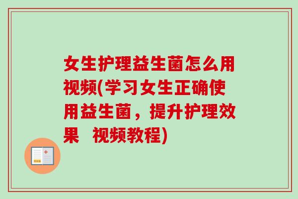 女生护理益生菌怎么用视频(学习女生正确使用益生菌，提升护理效果  视频教程)