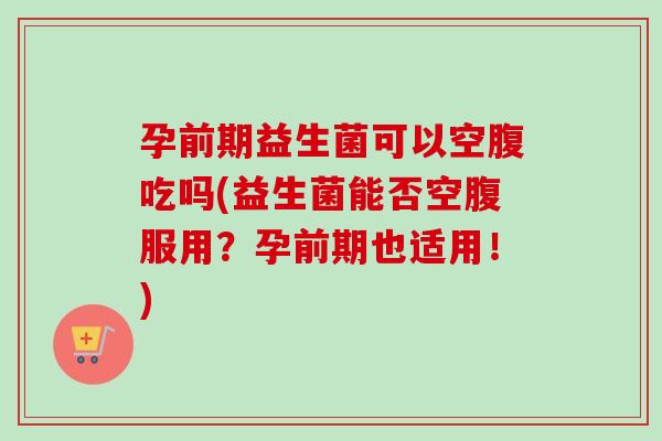 孕前期益生菌可以空腹吃吗(益生菌能否空腹服用?孕前期也适用!) 孕前期益生菌可以空腹吃吗(益生菌能否空腹服用?孕前期也适用!)