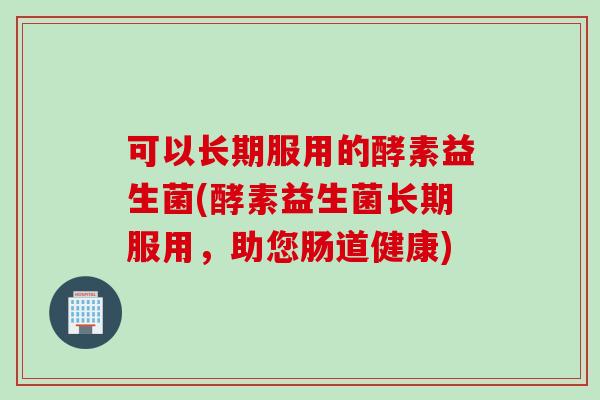 可以长期服用的酵素益生菌(酵素益生菌长期服用，助您肠道健康)