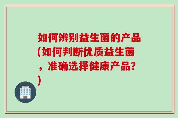 如何辨别益生菌的产品(如何判断优质益生菌，准确选择健康产品？)