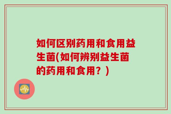 如何区别药用和食用益生菌(如何辨别益生菌的药用和食用？)