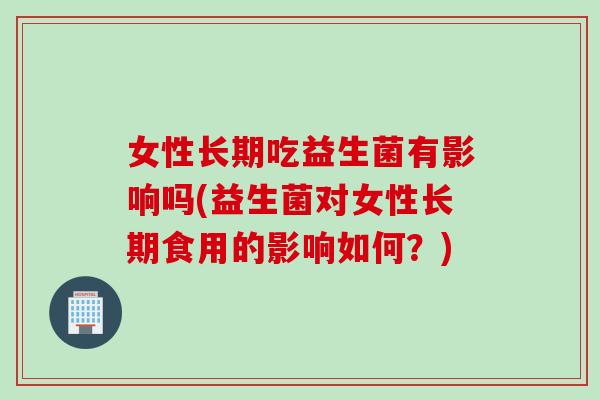 女性长期吃益生菌有影响吗(益生菌对女性长期食用的影响如何?) 女性长期吃益生菌有影响吗(益生菌对女性长期食用的影响如何?)